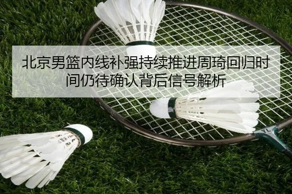 北京男篮内线补强持续推进周琦回归时间仍待确认背后信号解析 - leyu