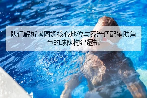 队记解析塔图姆核心地位与乔治适配辅助角色的球队构建逻辑 - leyu