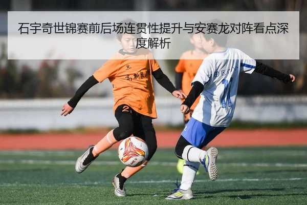 石宇奇世锦赛前后场连贯性提升与安赛龙对阵看点深度解析 - leyu